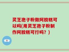 灵芝孢子粉做阿胶糕可以吗(用灵芝孢子粉制作阿胶糕可行吗？)