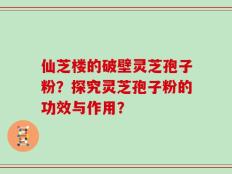 仙芝楼的破壁灵芝孢子粉？探究灵芝孢子粉的功效与作用？