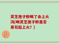 灵芝孢子粉喝了会上火冯(喝灵芝孢子粉是否易引起上火？)