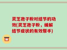 灵芝孢子粉对结节的功效(灵芝孢子粉，缓解结节症状的有效帮手)