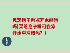 灵芝孢子粉凉开水能泡吗(灵芝孢子粉可在凉开水中冲泡吗？)