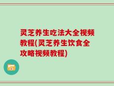 灵芝养生吃法大全视频教程(灵芝养生饮食全攻略视频教程)
