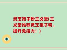 灵芝孢子粉三义堂(三义堂推荐灵芝孢子粉，提升免疫力！)