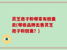 灵芝孢子粉哪家有胶囊卖(哪些品牌出售灵芝孢子粉胶囊？)