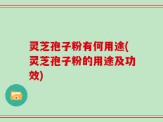 灵芝孢子粉有何用途(灵芝孢子粉的用途及功效)