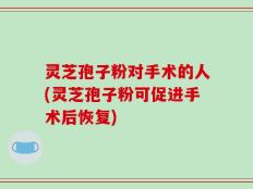 灵芝孢子粉对手术的人(灵芝孢子粉可促进手术后恢复)