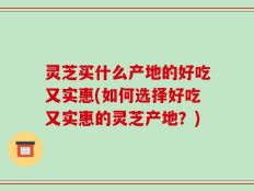 灵芝买什么产地的好吃又实惠(如何选择好吃又实惠的灵芝产地？)