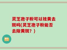 灵芝孢子粉可以祛黄去斑吗(灵芝孢子粉能否去除黄斑？)