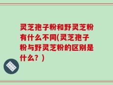 灵芝孢子粉和野灵芝粉有什么不同(灵芝孢子粉与野灵芝粉的区别是什么？)