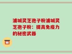 浦城灵芝孢子粉浦城灵芝孢子粉：提高免疫力的秘密武器