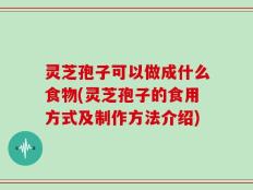 灵芝孢子可以做成什么食物(灵芝孢子的食用方式及制作方法介绍)