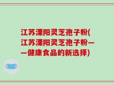 江苏溧阳灵芝孢子粉(江苏溧阳灵芝孢子粉——健康食品的新选择)