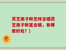 灵芝孢子粉怎样含硒灵芝孢子粉富含硒，有哪些好处？)