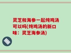 灵芝和海参一起炖鸡汤可以吗(炖鸡汤的新口味：灵芝海参汤)