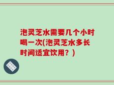 泡灵芝水需要几个小时喝一次(泡灵芝水多长时间适宜饮用？)
