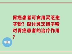胃癌患者可食用灵芝孢子粉？探讨灵芝孢子粉对胃癌患者的治疗作用？