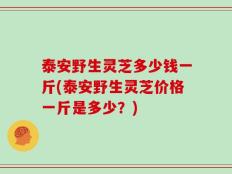 泰安野生灵芝多少钱一斤(泰安野生灵芝价格一斤是多少？)