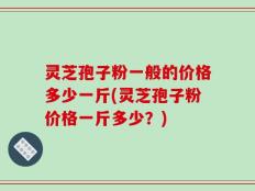 灵芝孢子粉一般的价格多少一斤(灵芝孢子粉价格一斤多少？)