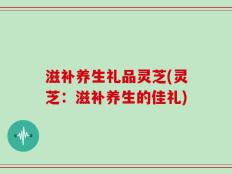 滋补养生礼品灵芝(灵芝：滋补养生的佳礼)