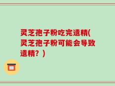 灵芝孢子粉吃完遗精(灵芝孢子粉可能会导致遗精？)