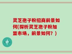 灵芝孢子粉招商前景如何(探析灵芝孢子粉加盟市场，前景如何？)