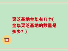灵芝基地金华有几个(金华灵芝基地的数量是多少？)