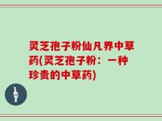 灵芝孢子粉仙凡界中草药(灵芝孢子粉：一种珍贵的中草药)