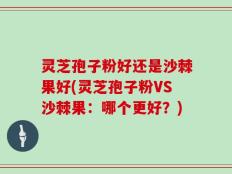 灵芝孢子粉好还是沙棘果好(灵芝孢子粉VS沙棘果：哪个更好？)