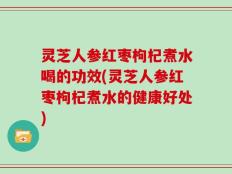 灵芝人参红枣枸杞煮水喝的功效(灵芝人参红枣枸杞煮水的健康好处)