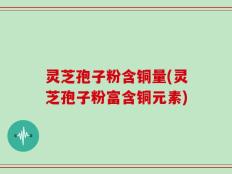 灵芝孢子粉含铜量(灵芝孢子粉富含铜元素)