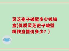 灵芝孢子破壁多少钱铁盒(优质灵芝孢子破壁粉铁盒售价多少？)