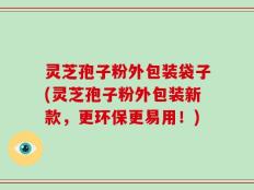 灵芝孢子粉外包装袋子(灵芝孢子粉外包装新款，更环保更易用！)
