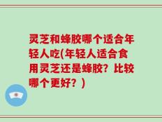 灵芝和蜂胶哪个适合年轻人吃(年轻人适合食用灵芝还是蜂胶？比较哪个更好？)