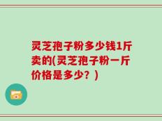 灵芝孢子粉多少钱1斤卖的(灵芝孢子粉一斤价格是多少？)