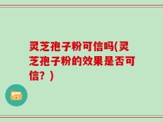 灵芝孢子粉可信吗(灵芝孢子粉的效果是否可信？)