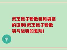 灵芝孢子粉散装和袋装的区别(灵芝孢子粉散装与袋装的差别)