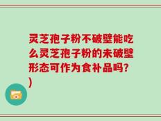 灵芝孢子粉不破壁能吃么灵芝孢子粉的未破壁形态可作为食补品吗？)