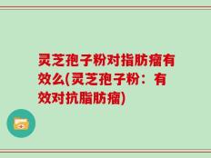 灵芝孢子粉对指肪瘤有效么(灵芝孢子粉：有效对抗脂肪瘤)