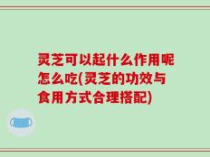 灵芝可以起什么作用呢怎么吃(灵芝的功效与食用方式合理搭配)