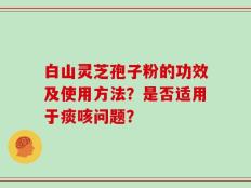 白山灵芝孢子粉的功效及使用方法？是否适用于痰咳问题？
