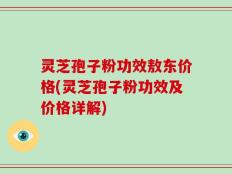 灵芝孢子粉功效敖东价格(灵芝孢子粉功效及价格详解)