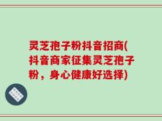 灵芝孢子粉抖音招商(抖音商家征集灵芝孢子粉，身心健康好选择)