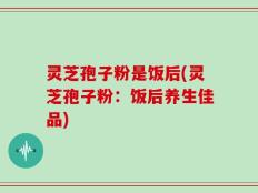 灵芝孢子粉是饭后(灵芝孢子粉：饭后养生佳品)