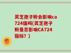 灵芝孢子粉会影响ca724值吗(灵芝孢子粉是否影响CA724指标？)