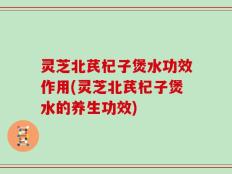 灵芝北芪杞子煲水功效作用(灵芝北芪杞子煲水的养生功效)