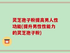 灵芝孢子粉提高男人性功能(提升男性性能力的灵芝孢子粉)