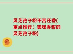 灵芝孢子粉不苦还香(重点推荐：美味香甜的灵芝孢子粉)
