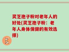 灵芝孢子粉对老年人的好处(灵芝孢子粉：老年人身体保健的有效选择)