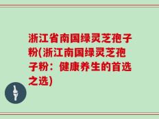 浙江省南国绿灵芝孢子粉(浙江南国绿灵芝孢子粉：健康养生的首选之选)