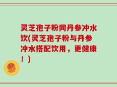 灵芝孢子粉同丹参冲水饮(灵芝孢子粉与丹参冲水搭配饮用，更健康！)
